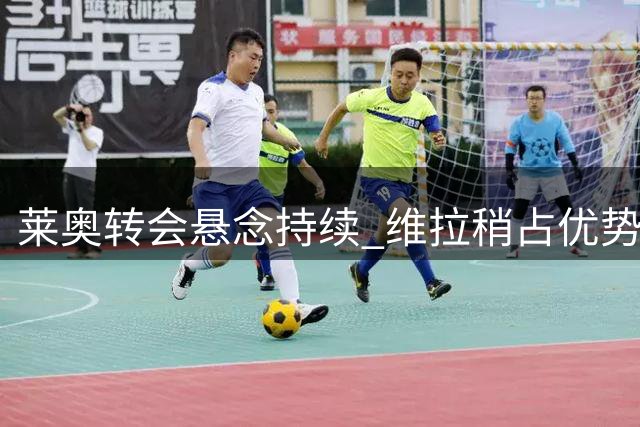 莱奥转会悬念持续 维拉稍占优势面临关键抉择